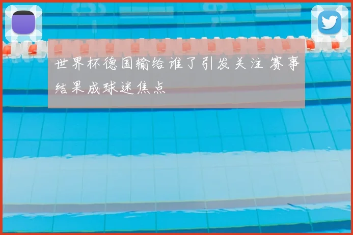 世界杯德国输给谁了引发关注 赛事结果成球迷焦点