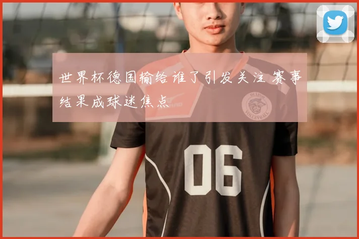 世界杯德国输给谁了引发关注 赛事结果成球迷焦点