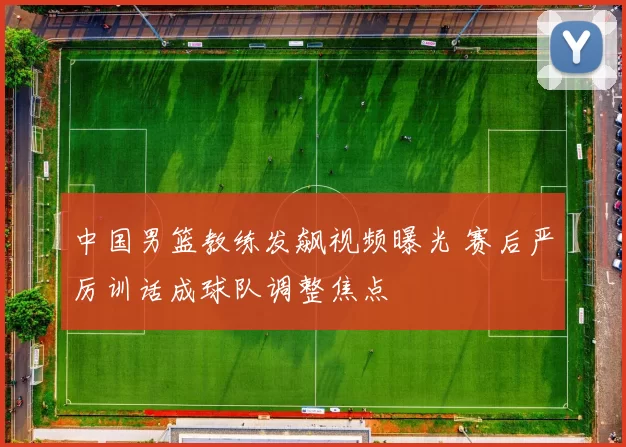 中国男篮教练发飙视频曝光 赛后严厉训话成球队调整焦点