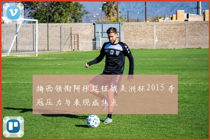 梅西领衔阿根廷征战美洲杯2015 夺冠压力与表现成焦点