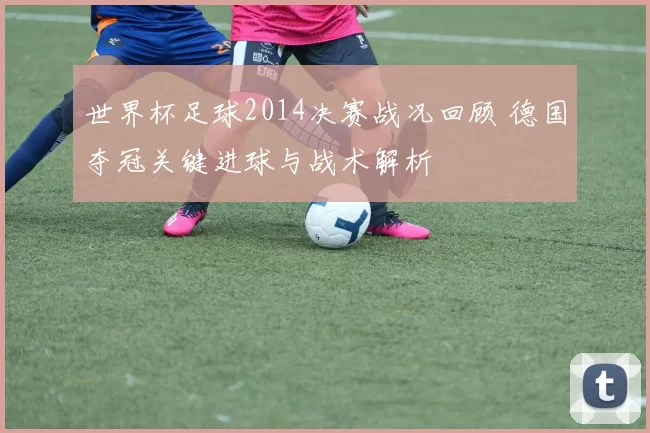 世界杯足球2014决赛战况回顾 德国夺冠关键进球与战术解析