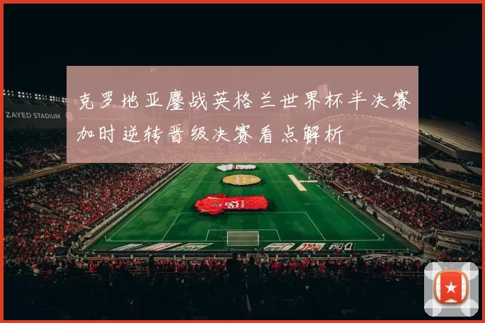 克罗地亚鏖战英格兰世界杯半决赛加时逆转晋级决赛看点解析