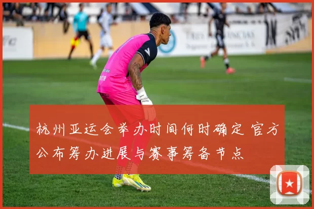 杭州亚运会举办时间何时确定 官方公布筹办进展与赛事筹备节点