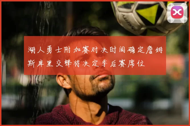 湖人勇士附加赛对决时间确定詹姆斯库里交锋将决定季后赛席位