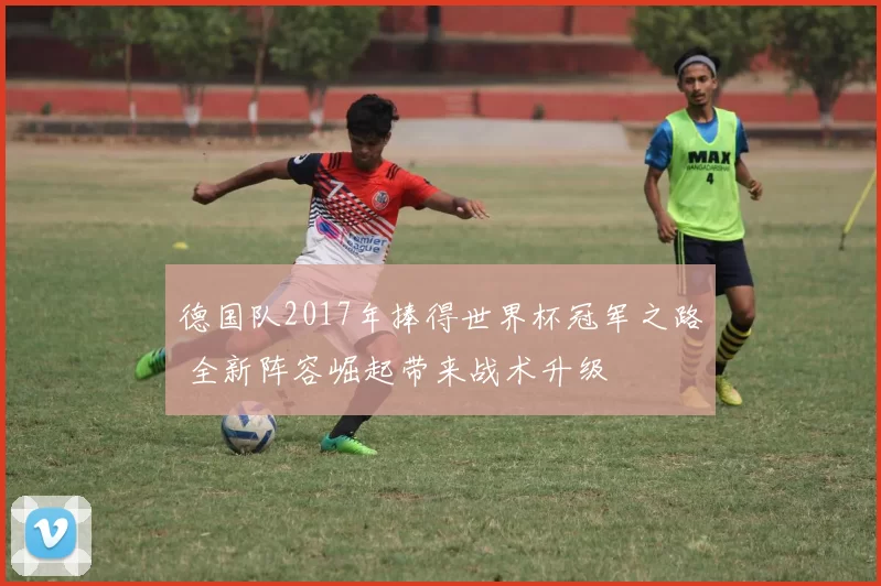 德国队2017年捧得世界杯冠军之路 全新阵容崛起带来战术升级