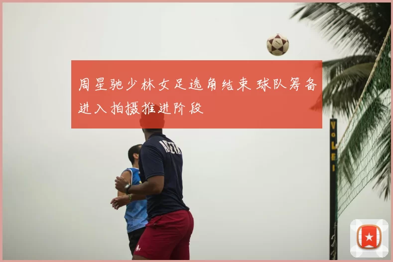 周星驰少林女足选角结束 球队筹备进入拍摄推进阶段