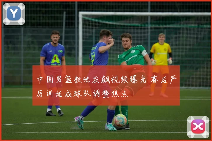 中国男篮教练发飙视频曝光 赛后严厉训话成球队调整焦点