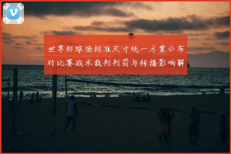 世界杯球场标准尺寸统一方案公布对比赛战术裁判判罚与转播影响解析