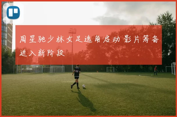 周星驰少林女足选角启动 影片筹备进入新阶段