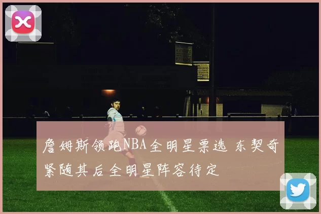 詹姆斯领跑NBA全明星票选 东契奇紧随其后全明星阵容待定