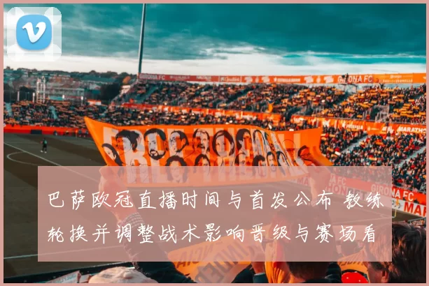 巴萨欧冠直播时间与首发公布 教练轮换并调整战术影响晋级与赛场看点