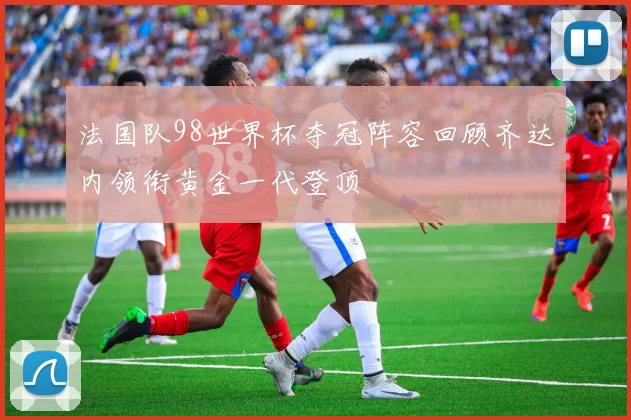 法国队98世界杯夺冠阵容回顾齐达内领衔黄金一代登顶