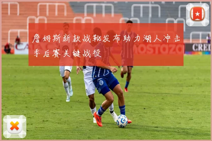 詹姆斯新款战靴发布助力湖人冲击季后赛关键战役