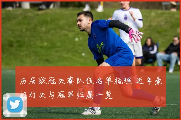 历届欧冠决赛队伍名单梳理 近年豪门对决与冠军归属一览
