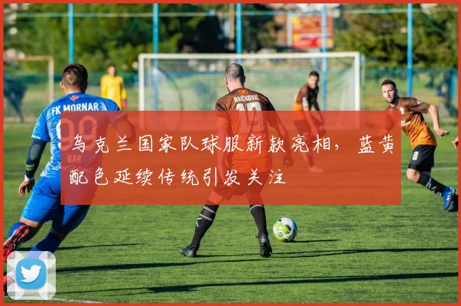 乌克兰国家队球服新款亮相，蓝黄配色延续传统引发关注