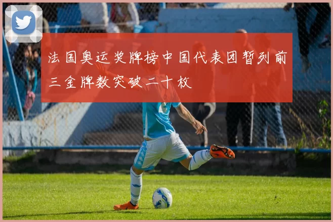 法国奥运奖牌榜中国代表团暂列前三金牌数突破二十枚