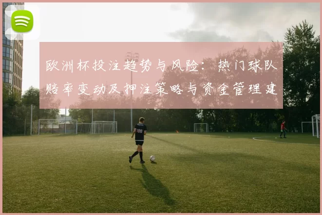 欧洲杯投注趋势与风险：热门球队赔率变动及押注策略与资金管理建议