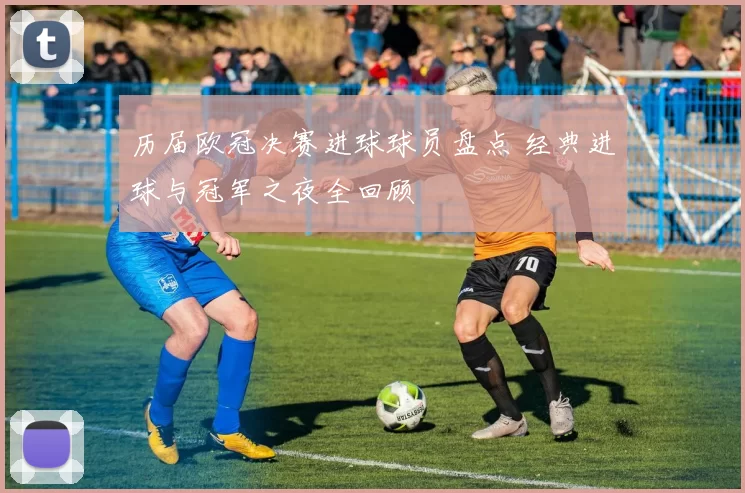 历届欧冠决赛进球球员盘点 经典进球与冠军之夜全回顾