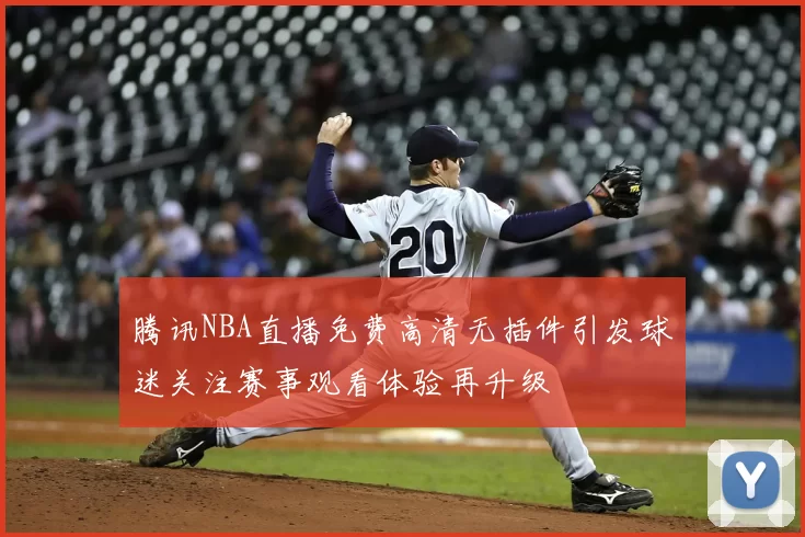 腾讯NBA直播免费高清无插件引发球迷关注赛事观看体验再升级