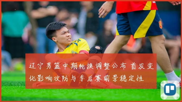 辽宁男篮中期轮换调整公布 首发变化影响攻防与季后赛前景稳定性