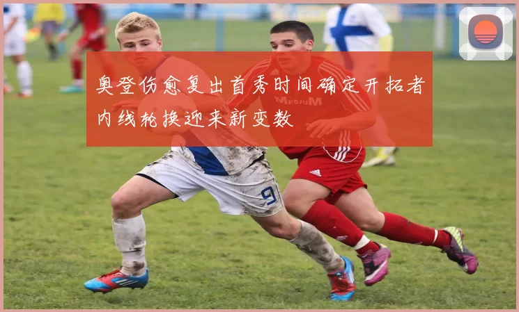 奥登伤愈复出首秀时间确定开拓者内线轮换迎来新变数