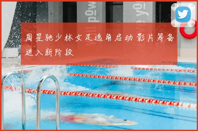 周星驰少林女足选角启动 影片筹备进入新阶段