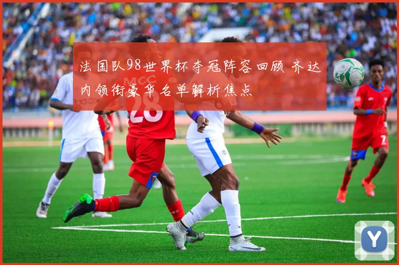 法国队98世界杯夺冠阵容回顾 齐达内领衔豪华名单解析焦点
