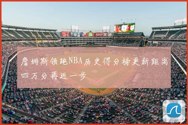 詹姆斯领跑NBA历史得分榜更新距离四万分再近一步