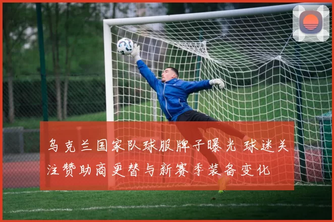 乌克兰国家队球服牌子曝光 球迷关注赞助商更替与新赛季装备变化