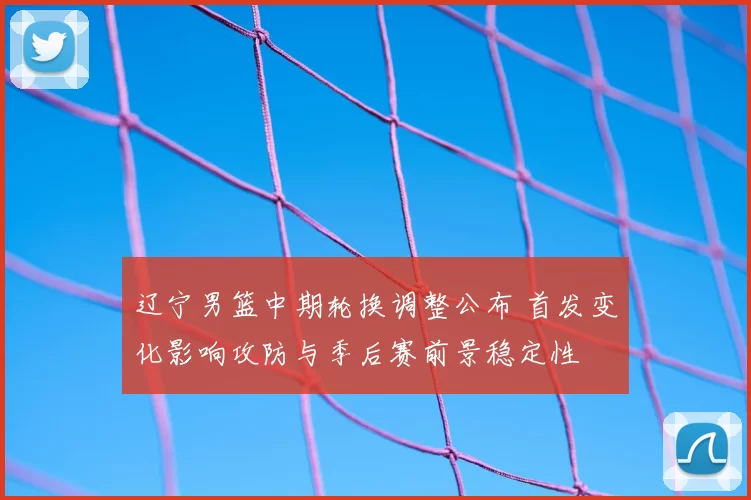 辽宁男篮中期轮换调整公布 首发变化影响攻防与季后赛前景稳定性