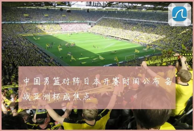 中国男篮对阵日本开赛时间公布 备战亚洲杯成焦点